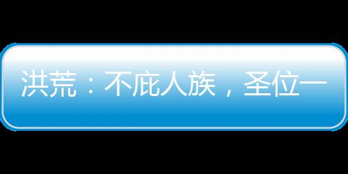 洪荒：不庇人族，圣位一個(gè)也別要