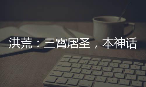 洪荒：三霄屠圣，本神話藏不住了