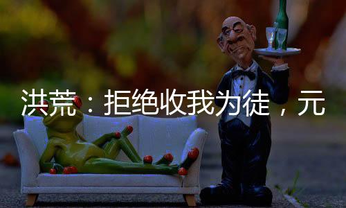 洪荒：拒絕收我為徒，元始后悔了！