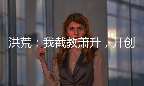 洪荒：我截教蕭升，開創(chuàng)交易大道