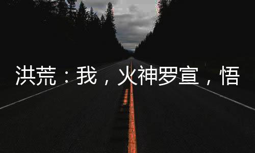 洪荒：我，火神羅宣，悟性逆天！