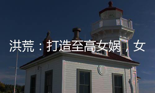 洪荒：打造至高女媧，女仙瘋狂了