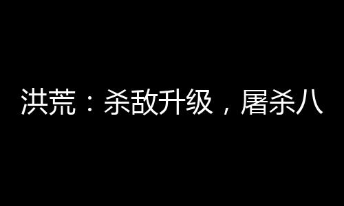 洪荒：殺敵升級(jí)，屠殺八億血神子