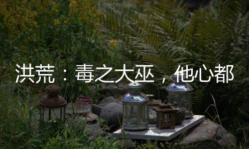 洪荒：毒之大巫，他心都是黑的