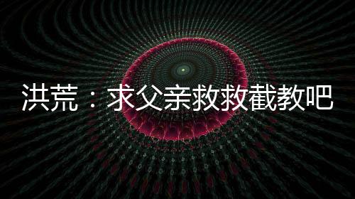 洪荒：求父親救救截教吧！