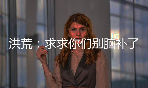 洪荒：求求你們別腦補了我真的菜