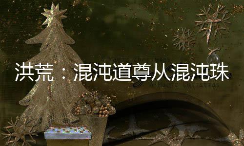 洪荒：混沌道尊從混沌珠化形開(kāi)始