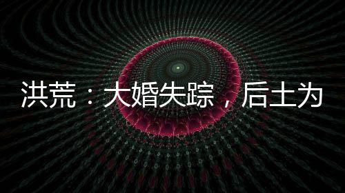 洪荒：大婚失蹤，后土為我斬天道
