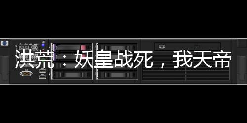 洪荒：妖皇戰(zhàn)死，我天帝陸壓上線