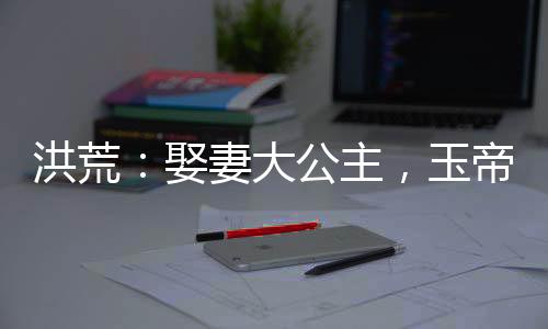 洪荒：娶妻大公主，玉帝瘋了！