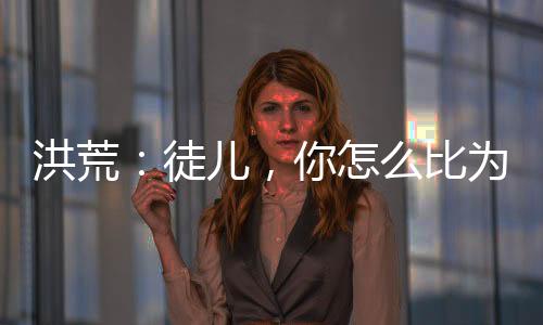 洪荒：徒兒，你怎么比為師還強？