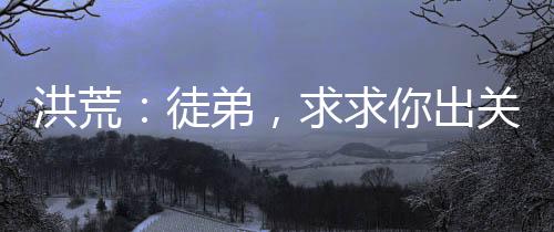 洪荒：徒弟，求求你出關(guān)吧！