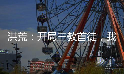 洪荒：開局三教首徒，我青蓮穩(wěn)了