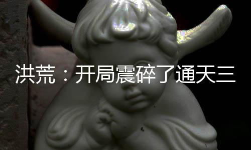 洪荒：開局震碎了通天三觀，我原是高端大羅