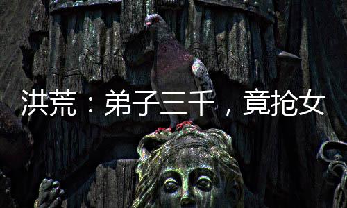 洪荒：弟子三千，竟搶女媧當(dāng)師娘