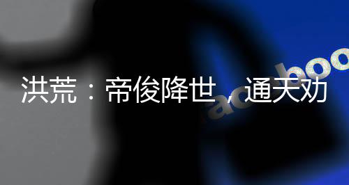 洪荒：帝俊降世，通天勸我冷靜
