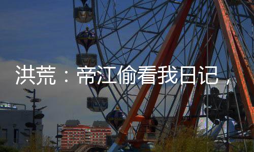 洪荒：帝江偷看我日記，被玩壞了