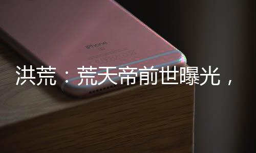 洪荒：荒天帝前世曝光，看哭后土