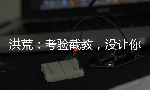 洪荒：考驗截教，沒讓你清理門戶