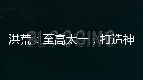 洪荒：至高太一，打造神話天庭！