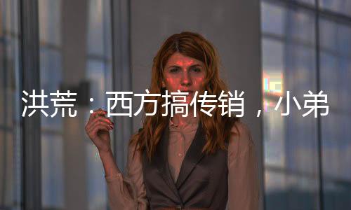 洪荒：西方搞傳銷，小弟準(zhǔn)提接引