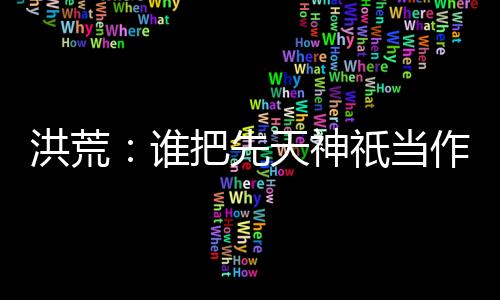 洪荒：誰把先天神祇當(dāng)作妖的