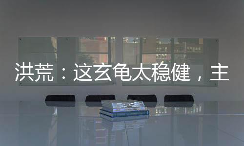 洪荒：這玄龜太穩(wěn)健，主動撐天！