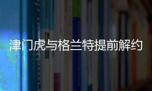 津門虎與格蘭特提前解約，引發(fā)業(yè)界關注
