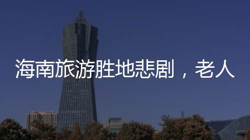 海南旅游勝地悲劇，老人意外溺亡的悲劇事件