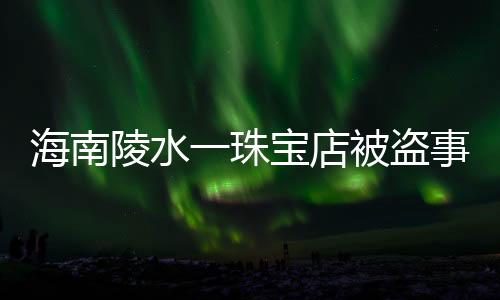 海南陵水一珠寶店被盜事件全面報(bào)道