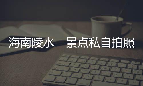 海南陵水一景點私自拍照收費，官方通報
