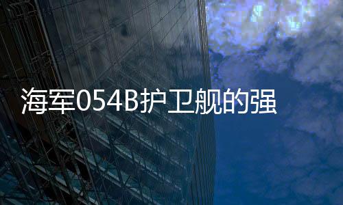 海軍054B護(hù)衛(wèi)艦的強(qiáng)悍實(shí)力，專(zhuān)家深度解讀