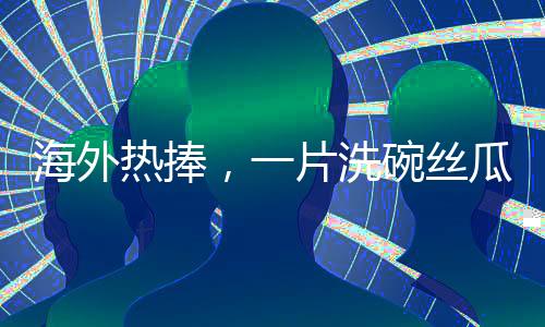 海外熱捧，一片洗碗絲瓜絡(luò)的異域商業(yè)價(jià)值揭秘