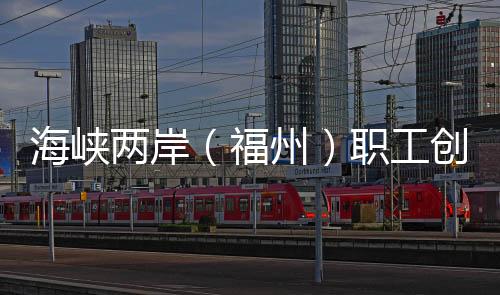 海峽兩岸（福州）職工創(chuàng)新創(chuàng)業(yè)創(chuàng)造大賽助兩岸優(yōu)秀職創(chuàng)項目“開花結果”