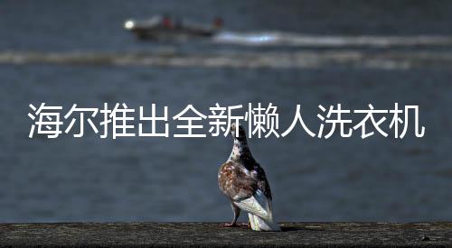 海爾推出全新懶人洗衣機，一鍵智能清潔，輕松享受洗滌新體驗