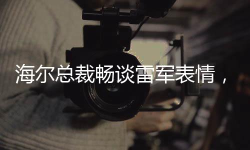 海爾總裁暢談雷軍表情，探尋智慧生活時(shí)代的共享戰(zhàn)略與合作精神