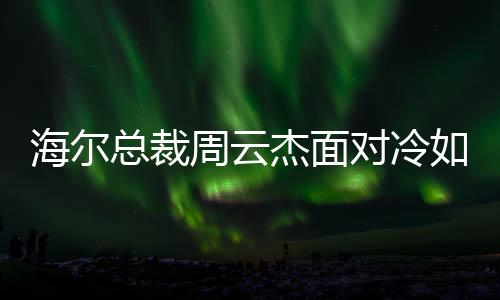 海爾總裁周云杰面對冷如冰箱傳言，領(lǐng)導(dǎo)層關(guān)注的是執(zhí)行力與創(chuàng)新意識提升