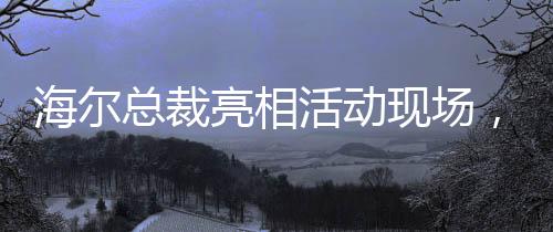 海爾總裁亮相活動現(xiàn)場，領(lǐng)帶印著冰箱空調(diào)洗衣機，傳遞企業(yè)創(chuàng)新與融合信號