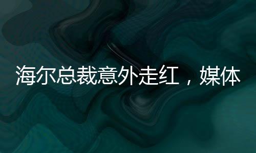 海爾總裁意外走紅，媒體聚焦下的無(wú)奈與坦然