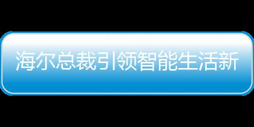 海爾總裁引領(lǐng)智能生活新時(shí)代，領(lǐng)帶上的冰箱、空調(diào)與洗衣機(jī)新紀(jì)元啟幕