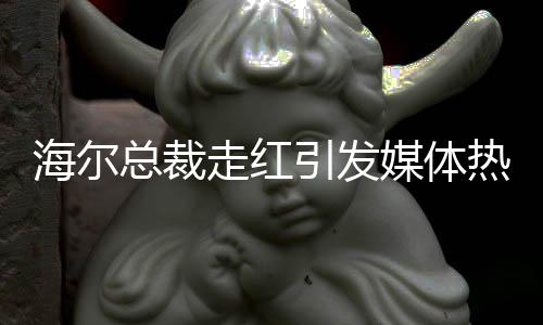 海爾總裁走紅引發(fā)媒體熱議，現(xiàn)場(chǎng)被圍無(wú)法脫身——一窺海爾發(fā)展新動(dòng)向