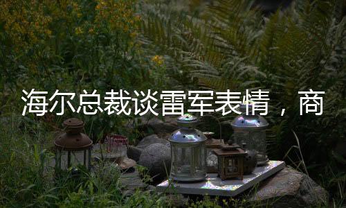 海爾總裁談雷軍表情，商業(yè)領(lǐng)袖間的微妙互動(dòng)觀察