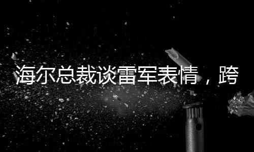 海爾總裁談雷軍表情，跨界交流的深度洞察