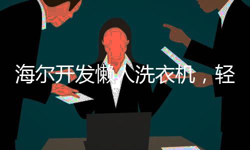 海爾開發(fā)懶人洗衣機，輕松應對洗滌難題