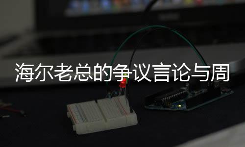 海爾老總的爭議言論與周云杰的回應，一場關于企業(yè)文化的深度探討