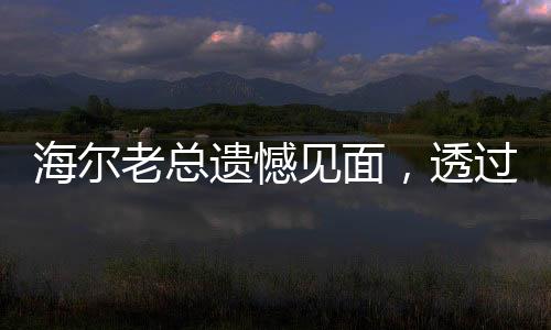 海爾老總遺憾見(jiàn)面，透過(guò)這種方式與您相遇，共享未來(lái)新篇章