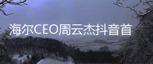 海爾CEO周云杰抖音首秀，數(shù)字時(shí)代的商業(yè)領(lǐng)袖新動(dòng)向