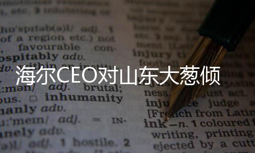 海爾CEO對(duì)山東大蔥傾心代言，倡導(dǎo)產(chǎn)業(yè)融合發(fā)展