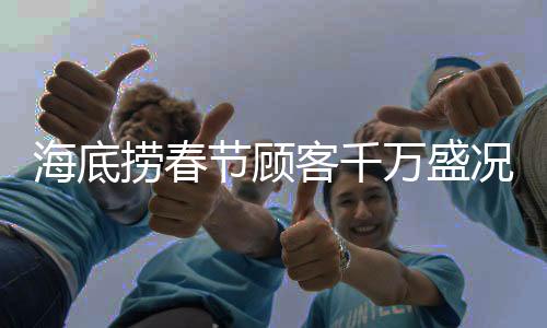 海底撈春節(jié)顧客千萬盛況，迎接新一年的喜慶熱潮