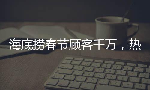 海底撈春節(jié)顧客千萬，熱鬧喜慶迎新春